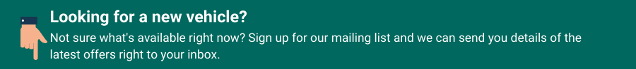 Looking for a new vehicle? Not sure what's available right now? Sign up for our mailing list and we can send you details of the latest offers right to your inbox.