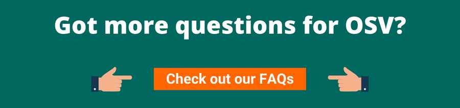 Green background with white text that reads Got more questions for OSV? Below are two hands pointing to an orange button with white text that reads Check out our FAQs. This page will lead the user to OSVs Frequently Asked Questions.