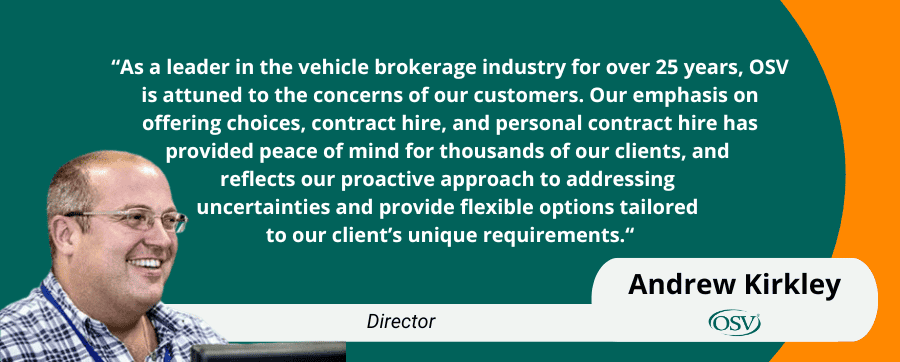 “As a leader in the vehicle brokerage industry for over 25 years, OSV is attuned to the concerns of our customers. Our emphasis on offering choices, contract hire, and personal contract hire has
provided peace of mind for thousands of our clients, and 
reflects our proactive approach to addressing 
uncertainties and provide flexible options tailored 
to our client’s unique requirements.“ Andrew Kirkley director